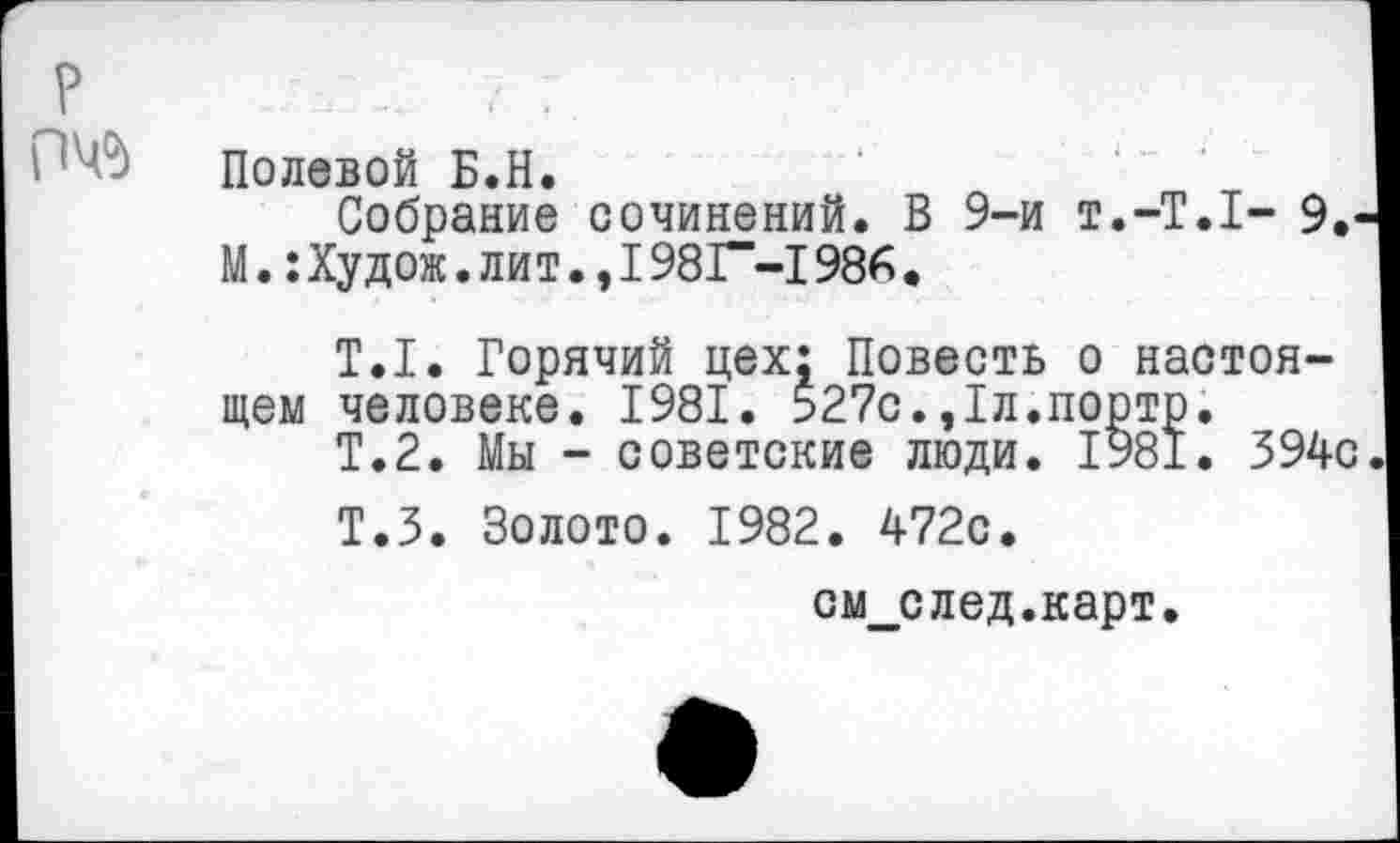 ﻿Р	. :
Полевой Б.Н.
Собрание сочинений. В 9-и т.-Т.Т- 9.' М.:Худож.лит.,1981“-!986.
Т.1. Горячий цех; Повесть о настоящем человеке. 1981. 527с.,1л.порто.
Т.2. Мы - советские люди. 1981. 394с
Т.З. Золото. 1982. 472с.
см_след.карт.